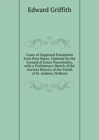 Обложка книги Cases of Supposed Exemption from Poor Rates: Claimed On the Ground of Extra-Parochiality, with a Preliminary Sketch of the Ancient History of the Parish of St. Andrew, Holborn, Edward Griffith