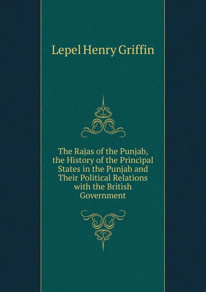 Обложка книги The Rajas of the Punjab, the History of the Principal States in the Punjab and Their Political Relations with the British Government, Lepel Henry Griffin