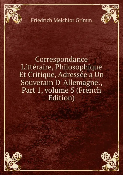 Обложка книги Correspondance Litteraire, Philosophique Et Critique, Adressee a Un Souverain D. Allemagne., Part 1,.volume 5 (French Edition), Friedrich Melchior Grimm