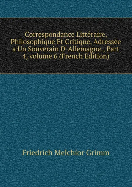 Обложка книги Correspondance Litteraire, Philosophique Et Critique, Adressee a Un Souverain D. Allemagne., Part 4,.volume 6 (French Edition), Friedrich Melchior Grimm