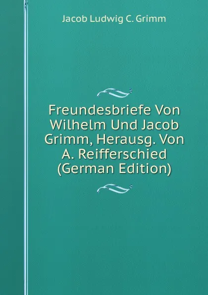 Обложка книги Freundesbriefe Von Wilhelm Und Jacob Grimm, Herausg. Von A. Reifferschied (German Edition), Jacob Ludwig C. Grimm
