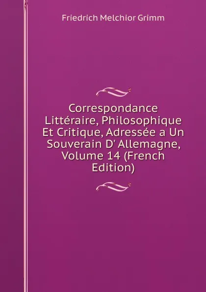 Обложка книги Correspondance Litteraire, Philosophique Et Critique, Adressee a Un Souverain D. Allemagne, Volume 14 (French Edition), Friedrich Melchior Grimm