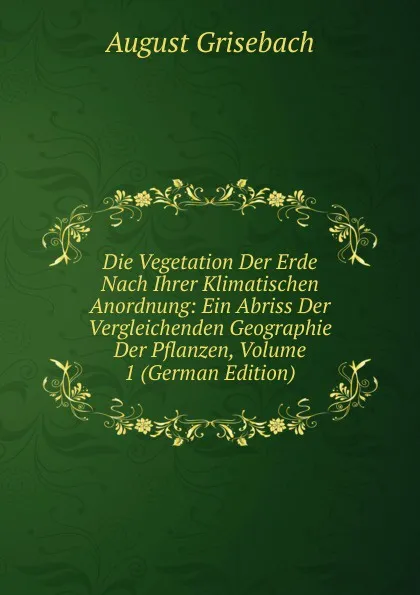 Обложка книги Die Vegetation Der Erde Nach Ihrer Klimatischen Anordnung: Ein Abriss Der Vergleichenden Geographie Der Pflanzen, Volume 1 (German Edition), August Grisebach