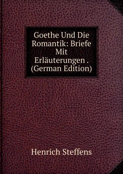 Обложка книги Goethe Und Die Romantik: Briefe Mit Erlauterungen . (German Edition), Henrich Steffens