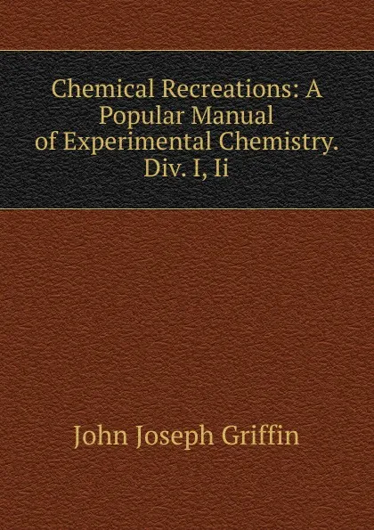 Обложка книги Chemical Recreations: A Popular Manual of Experimental Chemistry. Div. I, Ii., John Joseph Griffin