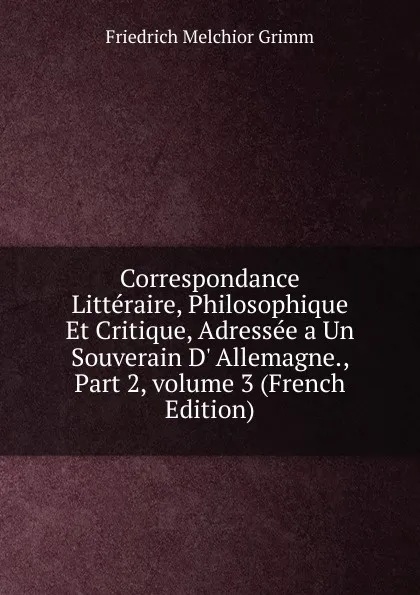 Обложка книги Correspondance Litteraire, Philosophique Et Critique, Adressee a Un Souverain D. Allemagne., Part 2,.volume 3 (French Edition), Friedrich Melchior Grimm