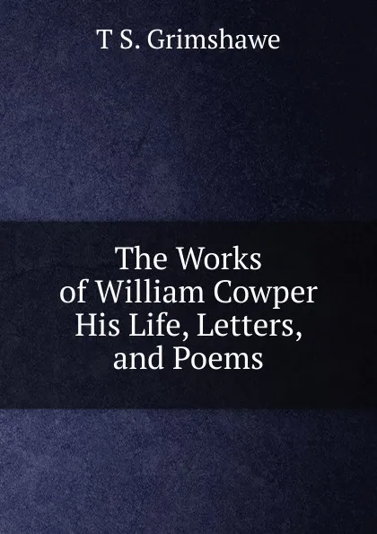 Обложка книги The Works of William Cowper His Life, Letters, and Poems, T S. Grimshawe