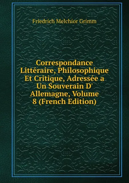 Обложка книги Correspondance Litteraire, Philosophique Et Critique, Adressee a Un Souverain D. Allemagne, Volume 8 (French Edition), Friedrich Melchior Grimm