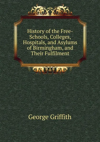 Обложка книги History of the Free-Schools, Colleges, Hospitals, and Asylums of Birmingham, and Their Fulfilment, George Griffith