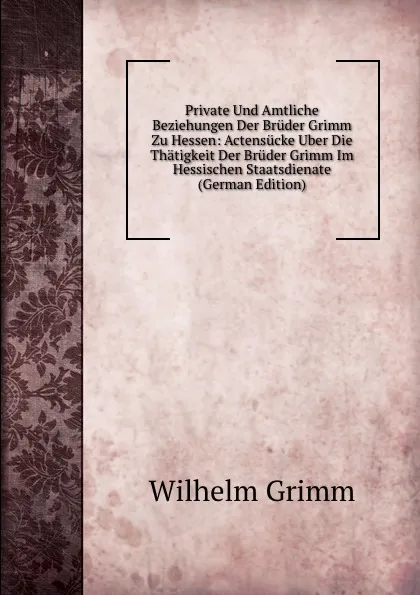 Обложка книги Private Und Amtliche Beziehungen Der Bruder Grimm Zu Hessen: Actensucke Uber Die Thatigkeit Der Bruder Grimm Im Hessischen Staatsdienate (German Edition), Brüder Grimm