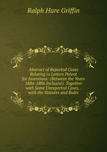 Обложка книги Abstract of Reported Cases Relating to Letters Patent for Inventions: (Between the Years 1884-1886 Inclusive). Together with Some Unreported Cases, . with the Statutes and Rules, Ralph Hare Griffin