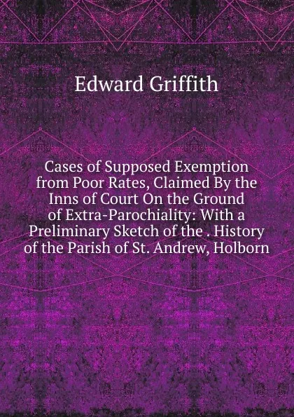 Обложка книги Cases of Supposed Exemption from Poor Rates, Claimed By the Inns of Court On the Ground of Extra-Parochiality: With a Preliminary Sketch of the . History of the Parish of St. Andrew, Holborn, Edward Griffith