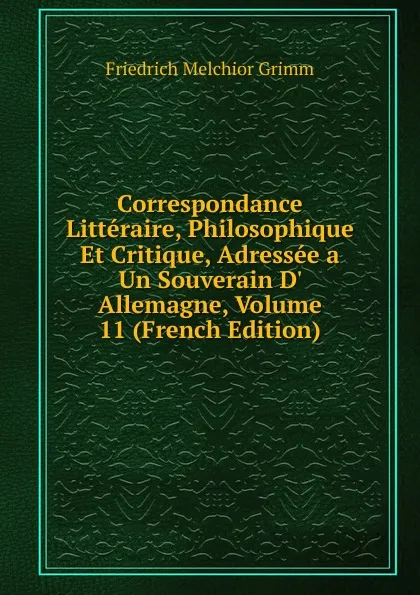 Обложка книги Correspondance Litteraire, Philosophique Et Critique, Adressee a Un Souverain D. Allemagne, Volume 11 (French Edition), Friedrich Melchior Grimm