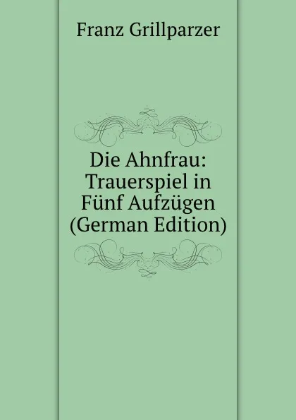 Обложка книги Die Ahnfrau: Trauerspiel in Funf Aufzugen (German Edition), Franz Grillparzer