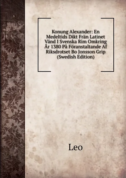 Обложка книги Konung Alexander: En Medeltids Dikt Fran Latinet Vand I Svenska Rim Omkring Ar 1380 Pa Foranstaltande Af Riksdrotset Bo Jonsson Grip (Swedish Edition), Leo