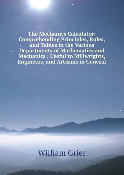 Обложка книги The Mechanics Calculator: Comprehending Principles, Rules, and Tables in the Various Departments of Mathematics and Mechanics : Useful to Millwrights, Engineers, and Artisans in General, William Grier