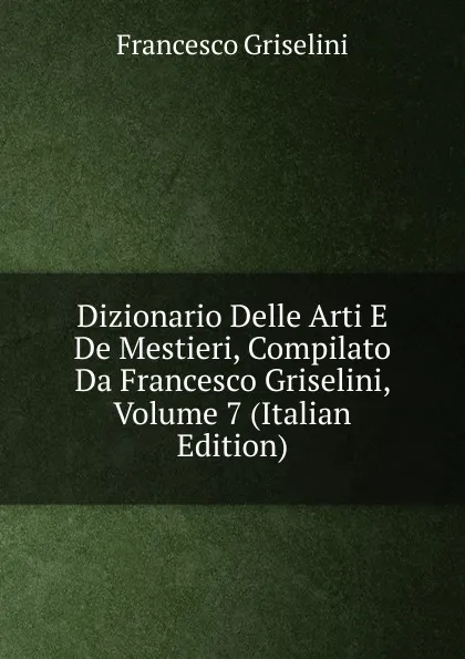 Обложка книги Dizionario Delle Arti E De Mestieri, Compilato Da Francesco Griselini, Volume 7 (Italian Edition), Francesco Griselini