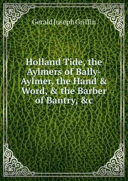 Обложка книги Holland Tide, the Aylmers of Bally-Aylmer, the Hand . Word, . the Barber of Bantry, .c, Gerald Joseph Griffin