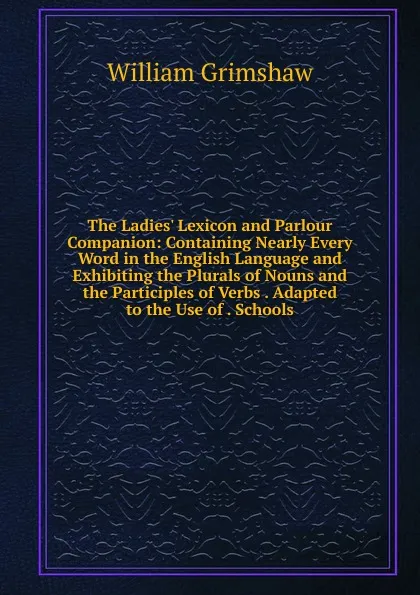 Обложка книги The Ladies. Lexicon and Parlour Companion: Containing Nearly Every Word in the English Language and Exhibiting the Plurals of Nouns and the Participles of Verbs . Adapted to the Use of . Schools, William Grimshaw