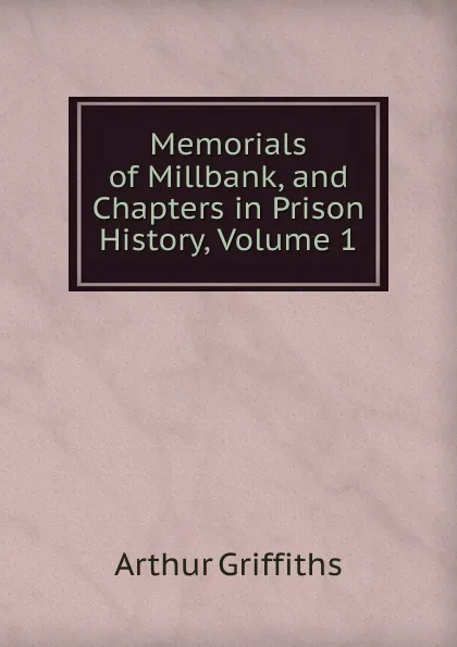 Обложка книги Memorials of Millbank, and Chapters in Prison History, Volume 1, Griffiths Arthur