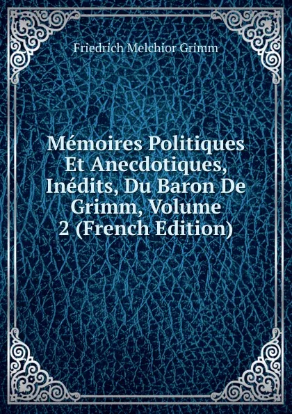 Обложка книги Memoires Politiques Et Anecdotiques, Inedits, Du Baron De Grimm, Volume 2 (French Edition), Friedrich Melchior Grimm