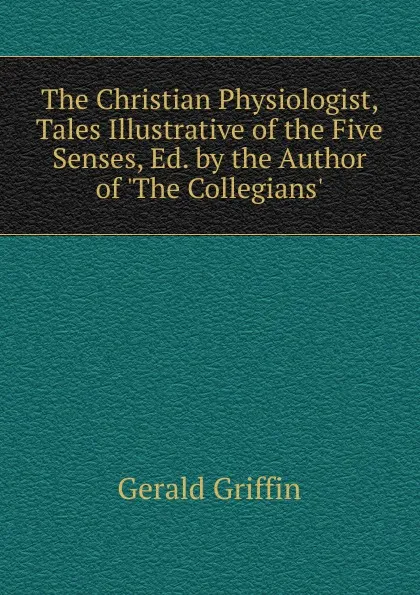 Обложка книги The Christian Physiologist, Tales Illustrative of the Five Senses, Ed. by the Author of .The Collegians.., Griffin Gerald