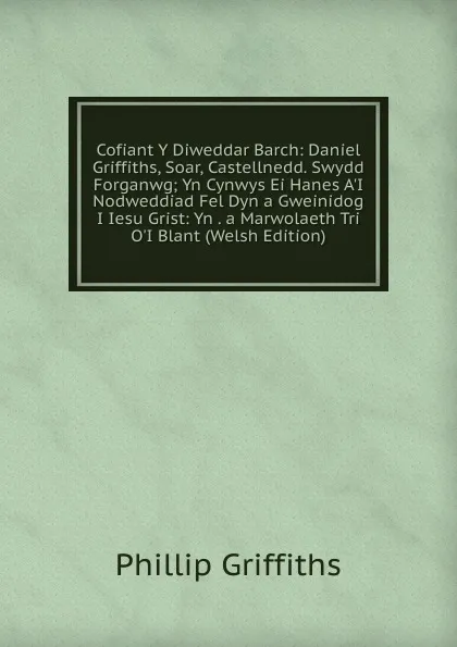 Обложка книги Cofiant Y Diweddar Barch: Daniel Griffiths, Soar, Castellnedd. Swydd Forganwg; Yn Cynwys Ei Hanes A.I Nodweddiad Fel Dyn a Gweinidog I Iesu Grist: Yn . a Marwolaeth Tri O.I Blant (Welsh Edition), Phillip Griffiths