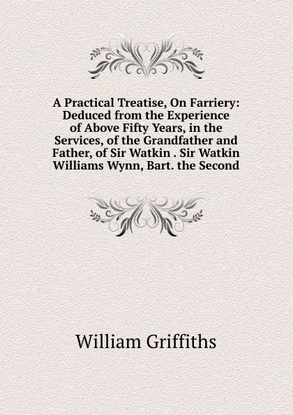 Обложка книги A Practical Treatise, On Farriery: Deduced from the Experience of Above Fifty Years, in the Services, of the Grandfather and Father, of Sir Watkin . Sir Watkin Williams Wynn, Bart. the Second, William Griffiths