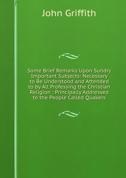 Обложка книги Some Brief Remarks Upon Sundry Important Subjects: Necessary to Be Understood and Attended to by All Professing the Christian Religion : Principally Addressed to the People Called Quakers, John Griffith