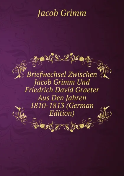 Обложка книги Briefwechsel Zwischen Jacob Grimm Und Friedrich David Graeter Aus Den Jahren 1810-1813 (German Edition), Jacob Grimm