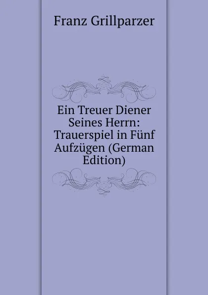 Обложка книги Ein Treuer Diener Seines Herrn: Trauerspiel in Funf Aufzugen (German Edition), Franz Grillparzer