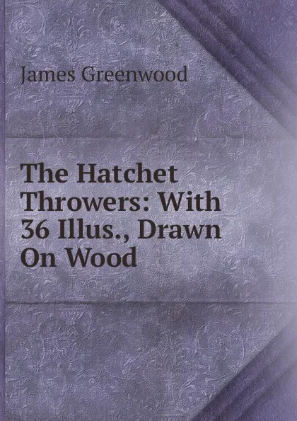 Обложка книги The Hatchet Throwers: With 36 Illus., Drawn On Wood, James Greenwood