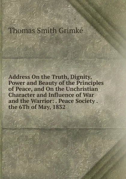 Обложка книги Address On the Truth, Dignity, Power and Beauty of the Principles of Peace, and On the Unchristian Character and Influence of War and the Warrior: . Peace Society . the 6Th of May, 1832, Thomas Smith Grimké