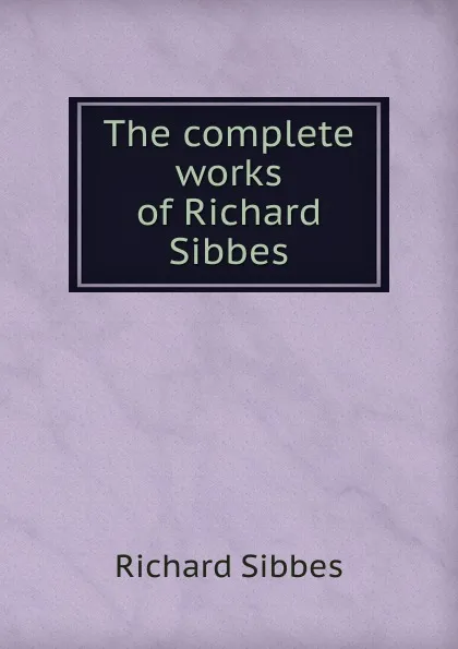 Обложка книги The complete works of Richard Sibbes, Richard Sibbes