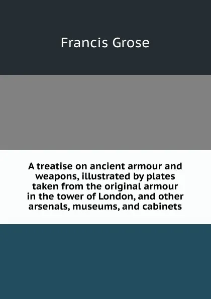 Обложка книги A treatise on ancient armour and weapons, illustrated by plates taken from the original armour in the tower of London, and other arsenals, museums, and cabinets, Francis Grose