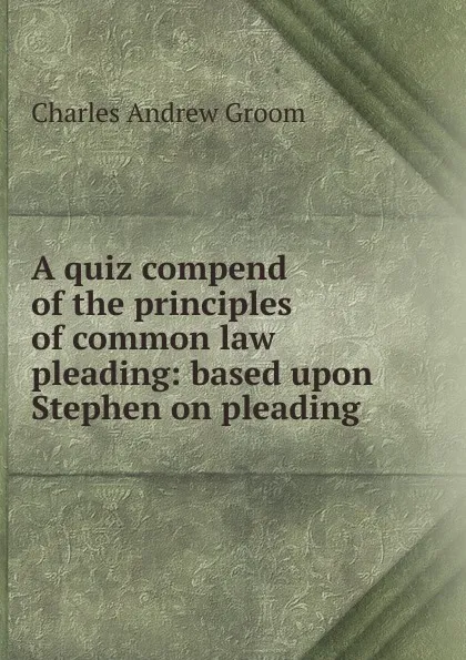 Обложка книги A quiz compend of the principles of common law pleading: based upon Stephen on pleading, Charles Andrew Groom