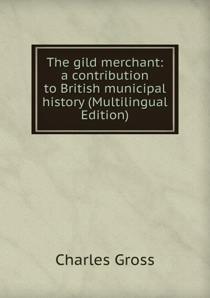 Обложка книги The gild merchant: a contribution to British municipal history (Multilingual Edition), Charles Gross