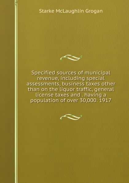 Обложка книги Specified sources of municipal revenue, including special assessments, business taxes other than on the liquor traffic, general license taxes and . having a population of over 30,000. 1917, Starke McLaughlin Grogan