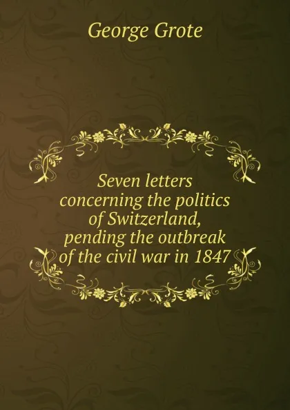 Обложка книги Seven letters concerning the politics of Switzerland, pending the outbreak of the civil war in 1847, George Grote