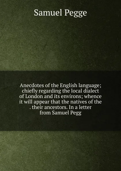 Обложка книги Anecdotes of the English language; chiefly regarding the local dialect of London and its environs; whence it will appear that the natives of the . their ancestors. In a letter from Samuel Pegg, Samuel Pegge