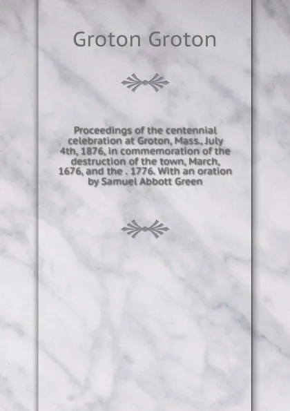 Обложка книги Proceedings of the centennial celebration at Groton, Mass., July 4th, 1876, in commemoration of the destruction of the town, March, 1676, and the . 1776. With an oration by Samuel Abbott Green, Groton Groton