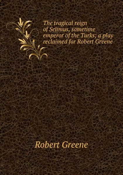 Обложка книги The tragical reign of Selimus, sometime emperor of the Turks; a play reclaimed for Robert Greene, Robert Greene