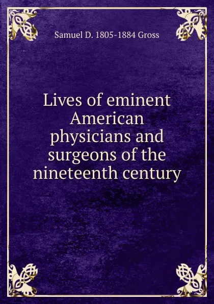 Обложка книги Lives of eminent American physicians and surgeons of the nineteenth century, Samuel D. 1805-1884 Gross