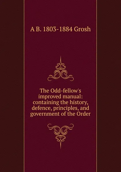 Обложка книги The Odd-fellow.s improved manual: containing the history, defence, principles, and government of the Order, A B. 1803-1884 Grosh