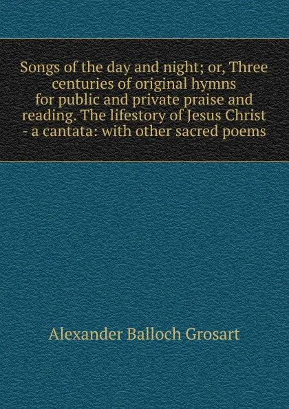 Обложка книги Songs of the day and night; or, Three centuries of original hymns for public and private praise and reading. The lifestory of Jesus Christ - a cantata: with other sacred poems, Alexander Balloch Grosart
