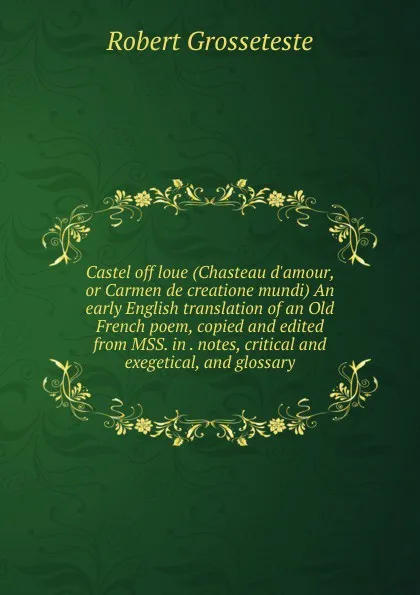 Обложка книги Castel off loue (Chasteau d.amour, or Carmen de creatione mundi) An early English translation of an Old French poem, copied and edited from MSS. in . notes, critical and exegetical, and glossary, Robert Grosseteste