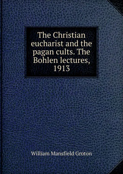 Обложка книги The Christian eucharist and the pagan cults. The Bohlen lectures, 1913, William Mansfield Groton