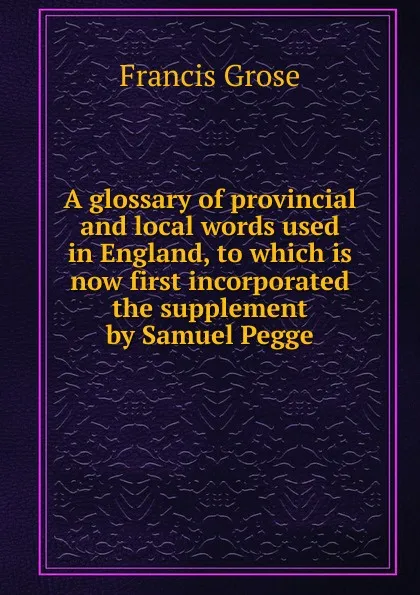 Обложка книги A glossary of provincial and local words used in England, to which is now first incorporated the supplement by Samuel Pegge, Francis Grose