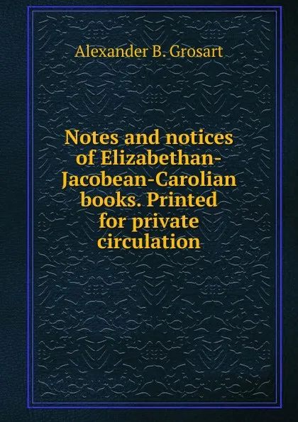 Обложка книги Notes and notices of Elizabethan-Jacobean-Carolian books. Printed for private circulation, Alexander B. Grosart