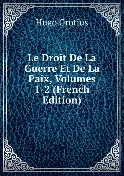 Обложка книги Le Droit De La Guerre Et De La Paix, Volumes 1-2 (French Edition), Hugo Grotius